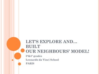 LET’S EXPLORE AND…BUILT  OUR NEIGHBOURS’ MODEL! 3°&4° grades Leonardo da Vinci School PARIS 