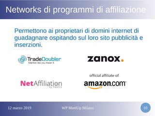12 marzo 2019 WP MeetUp Milano 10
Networks di programmi di affiliazione
Permettono ai proprietari di domini internet di
guadagnare ospitando sul loro sito pubblicità e
inserzioni.
 