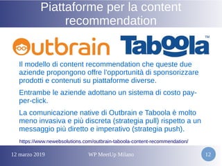 12 marzo 2019 WP MeetUp Milano 12
Piattaforme per la content
recommendation
Il modello di content recommendation che queste due
aziende propongono offre l’opportunità di sponsorizzare
prodotti e contenuti su piattaforme diverse.
Entrambe le aziende adottano un sistema di costo pay-
per-click.
La comunicazione native di Outbrain e Taboola è molto
meno invasiva e più discreta (strategia pull) rispetto a un
messaggio più diretto e imperativo (strategia push).
https://www.newebsolutions.com/outbrain-taboola-content-recommendation/
 