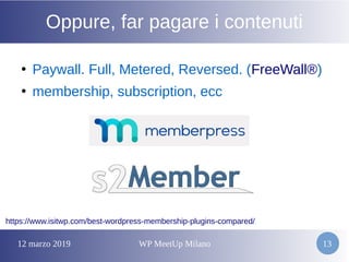 12 marzo 2019 WP MeetUp Milano 13
Oppure, far pagare i contenuti
●
Paywall. Full, Metered, Reversed. (FreeWall®)
●
membership, subscription, ecc
https://www.isitwp.com/best-wordpress-membership-plugins-compared/
 