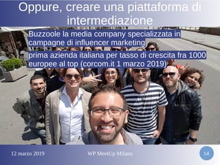 12 marzo 2019 WP MeetUp Milano 14
Oppure, creare una piattaforma di
intermediazione
Buzzoole la media company specializzata inBuzzoole la media company specializzata in
campagne di influencer marketingcampagne di influencer marketing
●
prima azienda italiana per tasso di crescita fra 1000prima azienda italiana per tasso di crescita fra 1000
europee al top (corcom.it 1 marzo 2019)europee al top (corcom.it 1 marzo 2019)
 