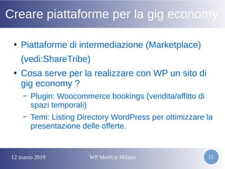 12 marzo 2019 WP MeetUp Milano 15
Creare piattaforme per la gig economy
●
Piattaforme di intermediazione (Marketplace)
(vedi:ShareTribe)
●
Cosa serve per la realizzare con WP un sito di
gig economy ?
– Plugin: Woocommerce bookings (vendita/affitto di
spazi temporali)
– Temi: Listing Directory WordPress per ottimizzare la
presentazione delle offerte.
 