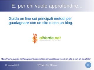 12 marzo 2019 WP MeetUp Milano 17
E, per chi vuole approfondire...
Guida on line sui principali metodi per
guadagnare con un sito o con un blog.
https://www.alverde.net/blog/i-principali-metodi-per-guadagnare-con-un-sito-o-con-un-blog/585/
 