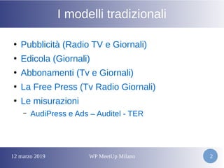 12 marzo 2019 WP MeetUp Milano 2
I modelli tradizionali
●
Pubblicità (Radio TV e Giornali)
●
Edicola (Giornali)
●
Abbonamenti (Tv e Giornali)
●
La Free Press (Tv Radio Giornali)
●
Le misurazioni
– AudiPress e Ads – Auditel - TER
 