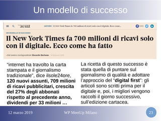 12 marzo 2019 WP MeetUp Milano 23
Un modello di successo
“internet ha travolto la carta
stampata e il giornalismo
tradizionale”, dice ilsole24ore,
120 nuovi assunti, 709 milioni
di ricavi pubblicitari, crescita
del 27% degli abbonati
rispetto al precedente anno,
dividendi per 33 milioni …
La ricetta di questo successo è
stata quella di puntare sul
giornalismo di qualità e adottare
l’approccio del “digital first”: gli
articoli sono scritti prima per il
digitale e, poi, i migliori vengono
raccolti il giorno successivo,
sull’edizione cartacea.
 