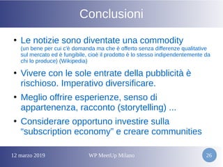 12 marzo 2019 WP MeetUp Milano 26
Conclusioni
●
Le notizie sono diventate una commodity
(un bene per cui c'è domanda ma che è offerto senza differenze qualitative
sul mercato ed è fungibile, cioè il prodotto è lo stesso indipendentemente da
chi lo produce) (Wikipedia)
●
Vivere con le sole entrate della pubblicità è
rischioso. Imperativo diversificare.
●
Meglio offrire esperienze, senso di
appartenenza, racconto (storytelling) ...
●
Considerare opportuno investire sulla
“subscription economy” e creare communities
 