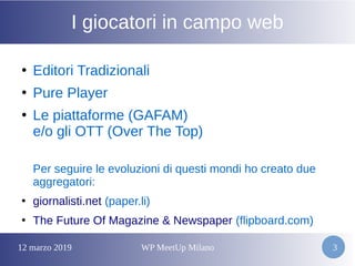 12 marzo 2019 WP MeetUp Milano 3
I giocatori in campo web
●
Editori Tradizionali
●
Pure Player
●
Le piattaforme (GAFAM)
e/o gli OTT (Over The Top)
Per seguire le evoluzioni di questi mondi ho creato due
aggregatori:
●
giornalisti.net (paper.li)
●
The Future Of Magazine & Newspaper (flipboard.com)
 