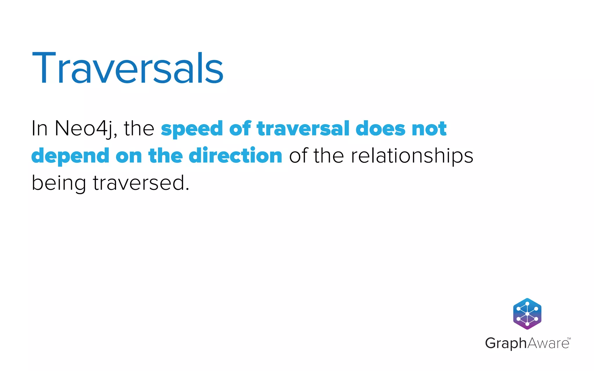 GraphAware
TM
In Neo4j, the speed of traversal does not
depend on the direction of the relationships
being traversed.
Traversals
 