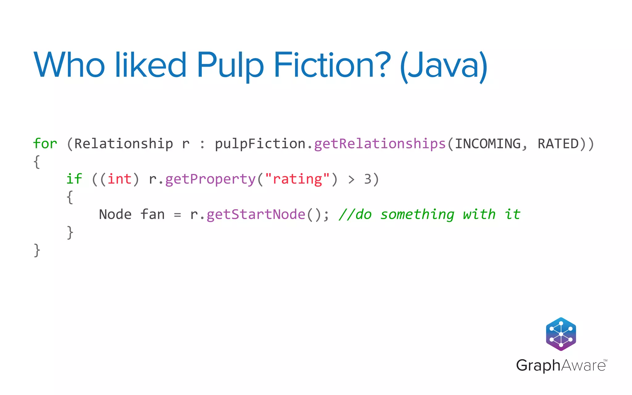 GraphAware
TM
for	
  (Relationship	
  r	
  :	
  pulpFiction.getRelationships(INCOMING,	
  RATED))	
  
{
	
  	
  	
  	
  if	
  ((int)	
  r.getProperty("rating")	
  >	
  3)	
  
	
  	
  	
  	
  {
	
  	
  	
  	
  	
  	
  	
  	
  Node	
  fan	
  =	
  r.getStartNode();	
  //do	
  something	
  with	
  it
	
  	
  	
  	
  }
}
Who liked Pulp Fiction? (Java)
 