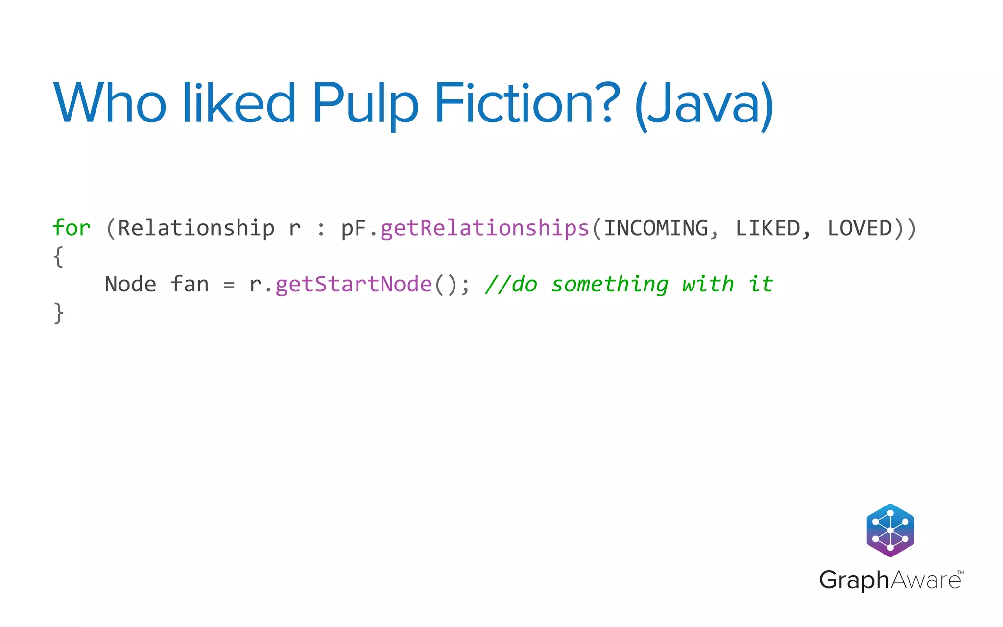 GraphAware
TM
for	
  (Relationship	
  r	
  :	
  pF.getRelationships(INCOMING,	
  LIKED,	
  LOVED))	
  
{
	
  	
  	
  	
  Node	
  fan	
  =	
  r.getStartNode();	
  //do	
  something	
  with	
  it
}
Who liked Pulp Fiction? (Java)
 