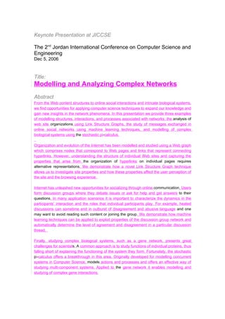 Keynote Presentation at JICCSE

The 2nd Jordan International Conference on Computer Science and
Engineering
Dec 5, 2006


Title:
Modelling and Analyzing Complex Networks
Abstract
From the Web content structures to online social interactions and intricate biological systems,
we find opportunities for applying computer science techniques to expand our knowledge and
gain new insights in the network phenomena. In this presentation we provide three examples
of modelling structures, interactions, and processes associated with networks: the analysis of
web site organizations using Link Structure Graphs, the study of messages exchanged in
online social networks using machine learning techniques, and modelling of complex
biological systems using the stochastic pi-calculus.

Organization and evolution of the Internet has been modelled and studied using a Web graph
which comprises nodes that correspond to Web pages and links that represent connecting
hyperlinks. However, understanding the structure of individual Web sites and capturing the
properties that arise from the organization of hyperlinks on individual pages requires
alternative representations. We demonstrate how a novel Link Structure Graph technique
allows us to investigate site properties and how these properties affect the user perception of
the site and the browsing experience.

Internet has unleashed new opportunities for socializing through online communication. Users
form discussion groups where they debate issues or ask for help and get answers to their
questions. In many application scenarios it is important to characterize the dynamics in the
participants’ interaction and the roles that individual participants play. For example, heated
discussions can sometime end in outburst of disagreement and abusive language and one
may want to avoid reading such content or joining the group. We demonstrate how machine
learning techniques can be applied to exploit properties of the discussion group network and
automatically determine the level of agreement and disagreement in a particular discussion
thread.

Finally, studying complex biological systems, such as a gene network, presents great
challenges for scientists. A common approach is to study functions of individual proteins, thus
falling short of explaining the functioning of the system they form. Fortunately, the stochastic
pi-calculus offers a breakthrough in this area. Originally developed for modelling concurrent
systems in Computer Science, models actions and processes and offers an effective way of
studying multi-component systems. Applied to the gene network it enables modelling and
studying of complex gene interactions.
 