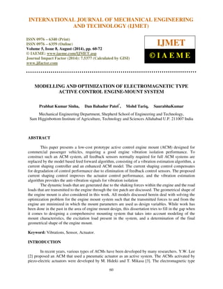 International Journal of Mechanical Engineering and Technology (IJMET), ISSN 0976 – 6340(Print),
ISSN 0976 – 6359(Online), Volume 5, Issue 8, August (2014), pp. 60-72 © IAEME
60
MODELLING AND OPTIMIZATION OF ELECTROMAGNETIC TYPE
ACTIVE CONTROL ENGINE-MOUNT SYSTEM
Prabhat Kumar Sinha, Dan Bahadur Patel*
, Mohd Tariq, SaurabhaKumar
Mechanical Engineering Department, Shepherd School of Engineering and Technology,
Sam Higginbottom Institute of Agriculture, Technology and Sciences Allahabad U.P. 211007 India
ABSTRACT
This paper presents a low-cost prototype active control engine mount (ACM) designed for
commercial passenger vehicles, requiring a good engine vibration isolation performance. To
construct such an ACM system, all feedback sensors normally required for full ACM systems are
replaced by the model based feed forward algorithm, consisting of a vibration estimation algorithm, a
current shaping controller and an enhanced ACM model. The current shaping control compensates
for degradation of control performance due to elimination of feedback control sensors. The proposed
current shaping control improves the actuator control performance, and the vibration estimation
algorithm provides the anti-vibration signals for vibration isolation
The dynamic loads that are generated due to the shaking forces within the engine and the road
loads that are transmitted to the engine through the tire patch are discussed. The geometrical shape of
the engine mount is also considered in this work. All models discussed herein deal with solving the
optimization problem for the engine mount system such that the transmitted forces to and from the
engine are minimized in which the mount parameters are used as design variables. While work has
been done in the past in the area of engine mount design, this dissertation tries to fill in the gap when
it comes to designing a comprehensive mounting system that takes into account modeling of the
mount characteristics, the excitation load present in the system, and a determination of the final
geometrical shape of the engine mount.
Keyword: Vibrations, Sensor, Actuator.
INTRODUCTION
In recent years, various types of ACMs have been developed by many researchers. Y.W. Lee
[2] proposed an ACM that used a pneumatic actuator as an active system. The ACMs activated by
piezo-electric actuators were developed by M. Hideki and T. Mikasa [3]. The electromagnetic type
INTERNATIONAL JOURNAL OF MECHANICAL ENGINEERING
AND TECHNOLOGY (IJMET)
ISSN 0976 – 6340 (Print)
ISSN 0976 – 6359 (Online)
Volume 5, Issue 8, August (2014), pp. 60-72
© IAEME: www.iaeme.com/IJMET.asp
Journal Impact Factor (2014): 7.5377 (Calculated by GISI)
www.jifactor.com
IJMET
© I A E M E
 