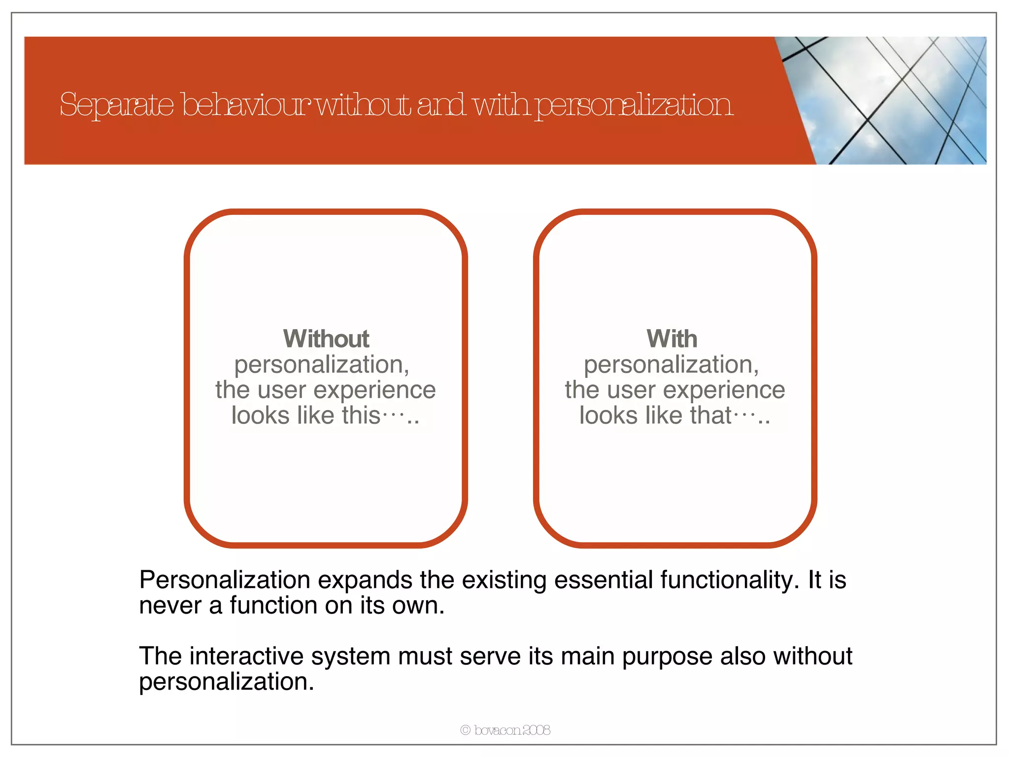 Separate behaviour without and with personalization Without  personalization,  the user experience looks like this….. With   personalization,  the user experience looks like that….. Personalization expands the existing essential functionality. It is never a function on its own.  The interactive system must serve its main purpose also without personalization. 