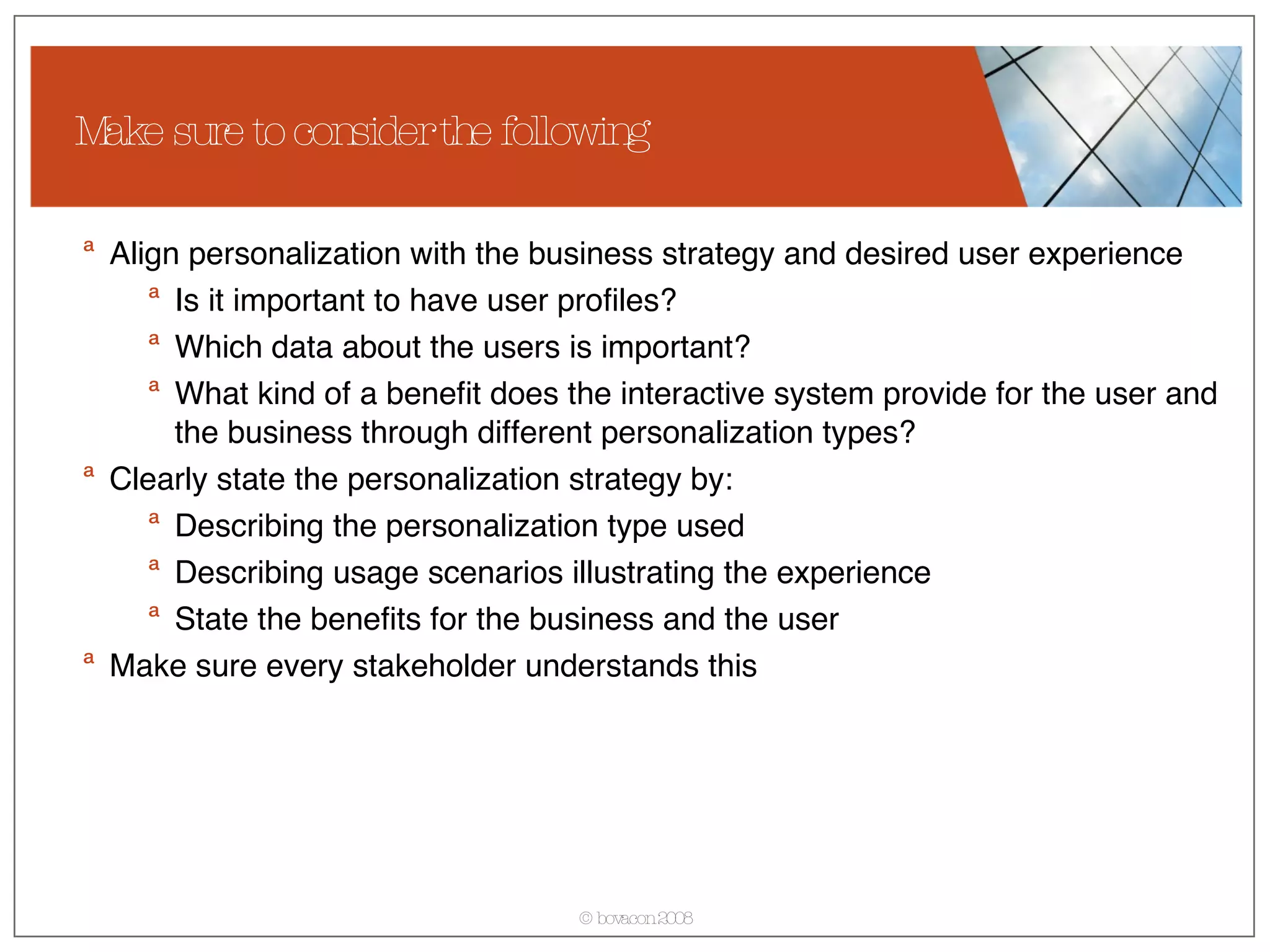 Align personalization with the business strategy and desired user experience Is it important to have user profiles? Which data about the users is important? What kind of a benefit does the interactive system provide for the user and the business through different personalization types? Clearly state the personalization strategy by: Describing the personalization type used Describing usage scenarios illustrating the experience State the benefits for the business and the user Make sure every stakeholder understands this Make sure to consider the following 