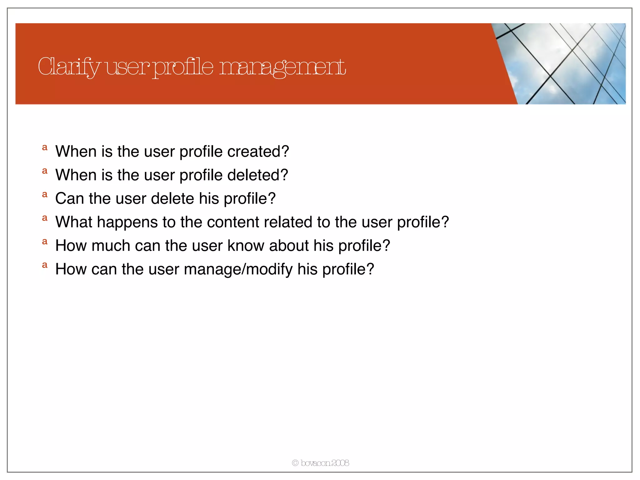 Clarify user profile management When is the user profile created? When is the user profile deleted? Can the user delete his profile? What happens to the content related to the user profile? How much can the user know about his profile? How can the user manage/modify his profile? 