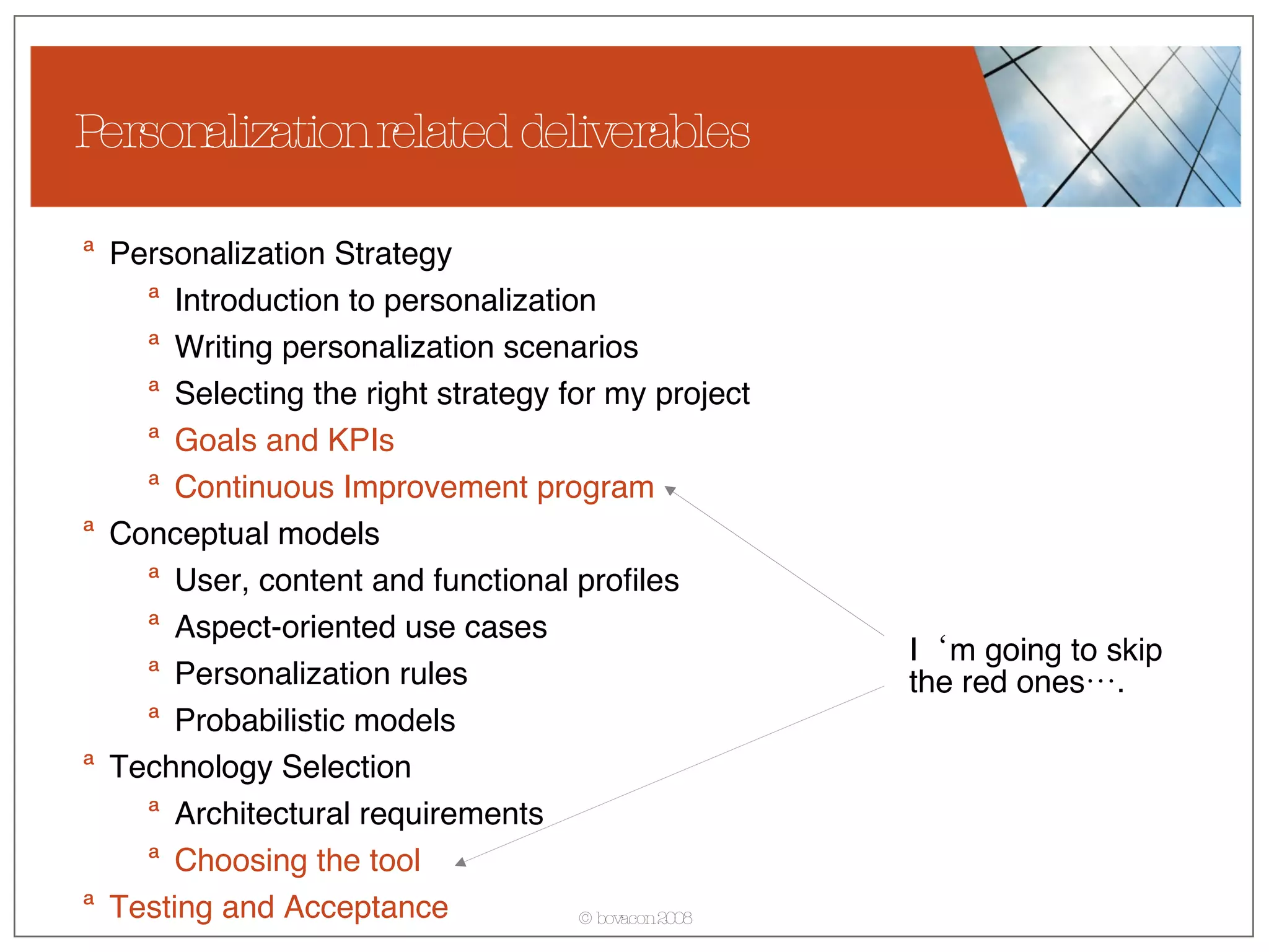 Personalization related deliverables Personalization Strategy  Introduction to personalization Writing personalization scenarios Selecting the right strategy for my project Goals and KPIs   Continuous Improvement program Conceptual models User, content and functional profiles Aspect-oriented use cases Personalization rules Probabilistic models Technology Selection Architectural requirements Choosing the tool Testing and Acceptance I‘m going to skip  the red ones…. 