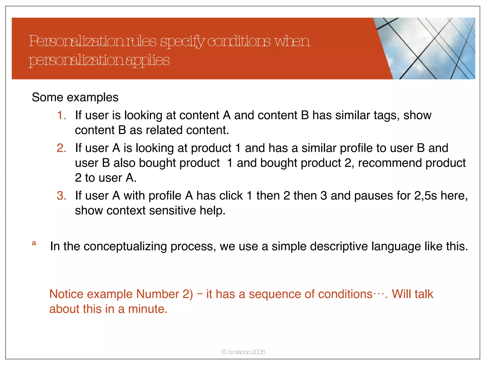 Personalization rules specify conditions when personalization applies Some examples If user is looking at content A and content B has similar tags, show content B as related content. If user A is looking at product 1 and has a similar profile to user B and user B also bought product  1 and bought product 2, recommend product 2 to user A. If user A with profile A has click 1 then 2 then 3 and pauses for 2,5s here, show context sensitive help. In the conceptualizing process, we use a simple descriptive language like this. Notice example Number 2) – it has a sequence of conditions…. Will talk about this in a minute. 