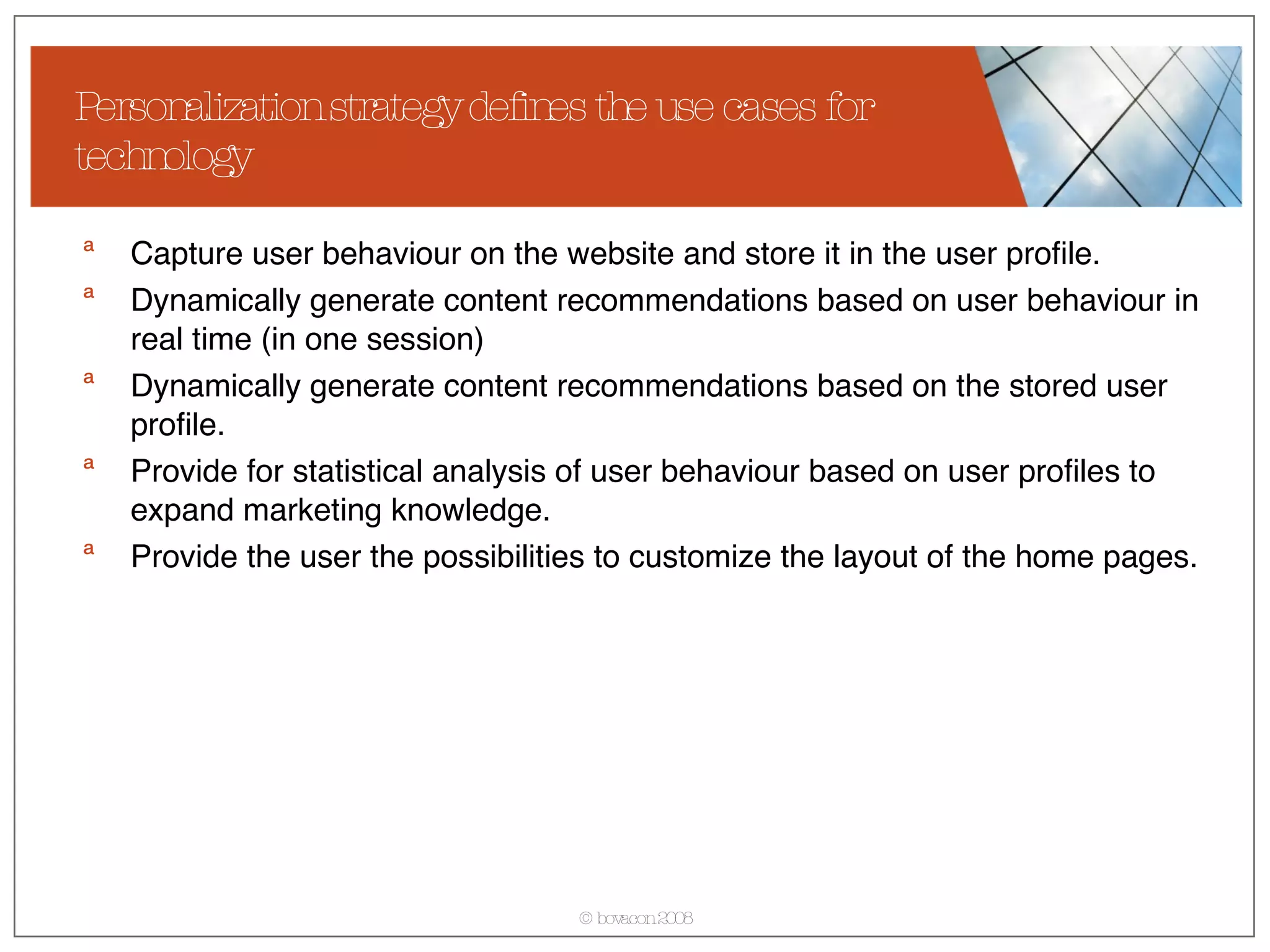 Personalization strategy defines the use cases for technology Capture user behaviour on the website and store it in the user profile. Dynamically generate content recommendations based on user behaviour in real time (in one session) Dynamically generate content recommendations based on the stored user profile. Provide for statistical analysis of user behaviour based on user profiles to expand marketing knowledge. Provide the user the possibilities to customize the layout of the home pages. 