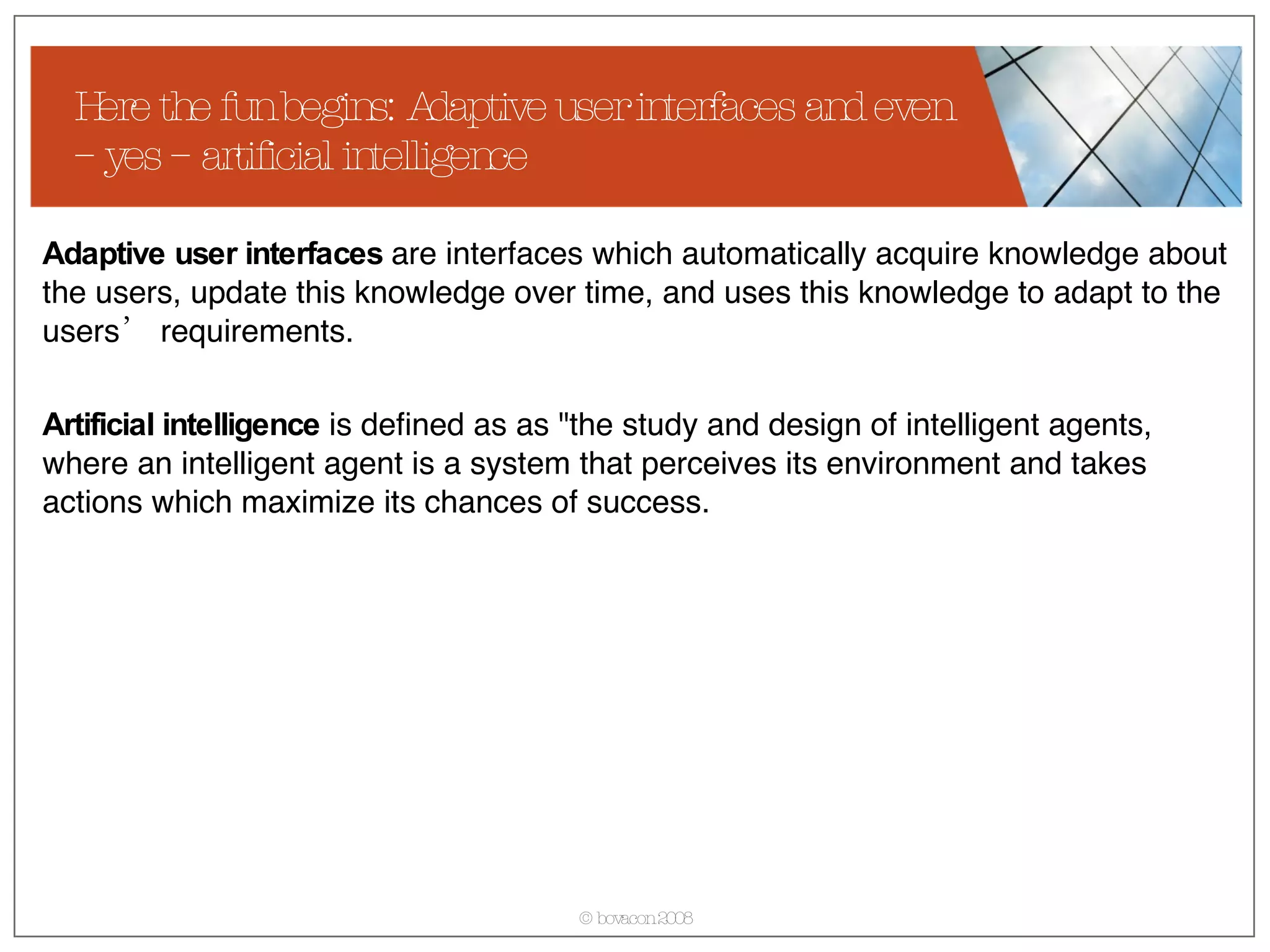 Here the fun begins: Adaptive user interfaces and even – yes – artificial intelligence Adaptive user interfaces  are interfaces which automatically acquire knowledge about the users, update this knowledge over time, and uses this knowledge to adapt to the users’ requirements. Artificial intelligence  is defined as as &quot;the study and design of intelligent agents, where an intelligent agent is a system that perceives its environment and takes actions which maximize its chances of success. 