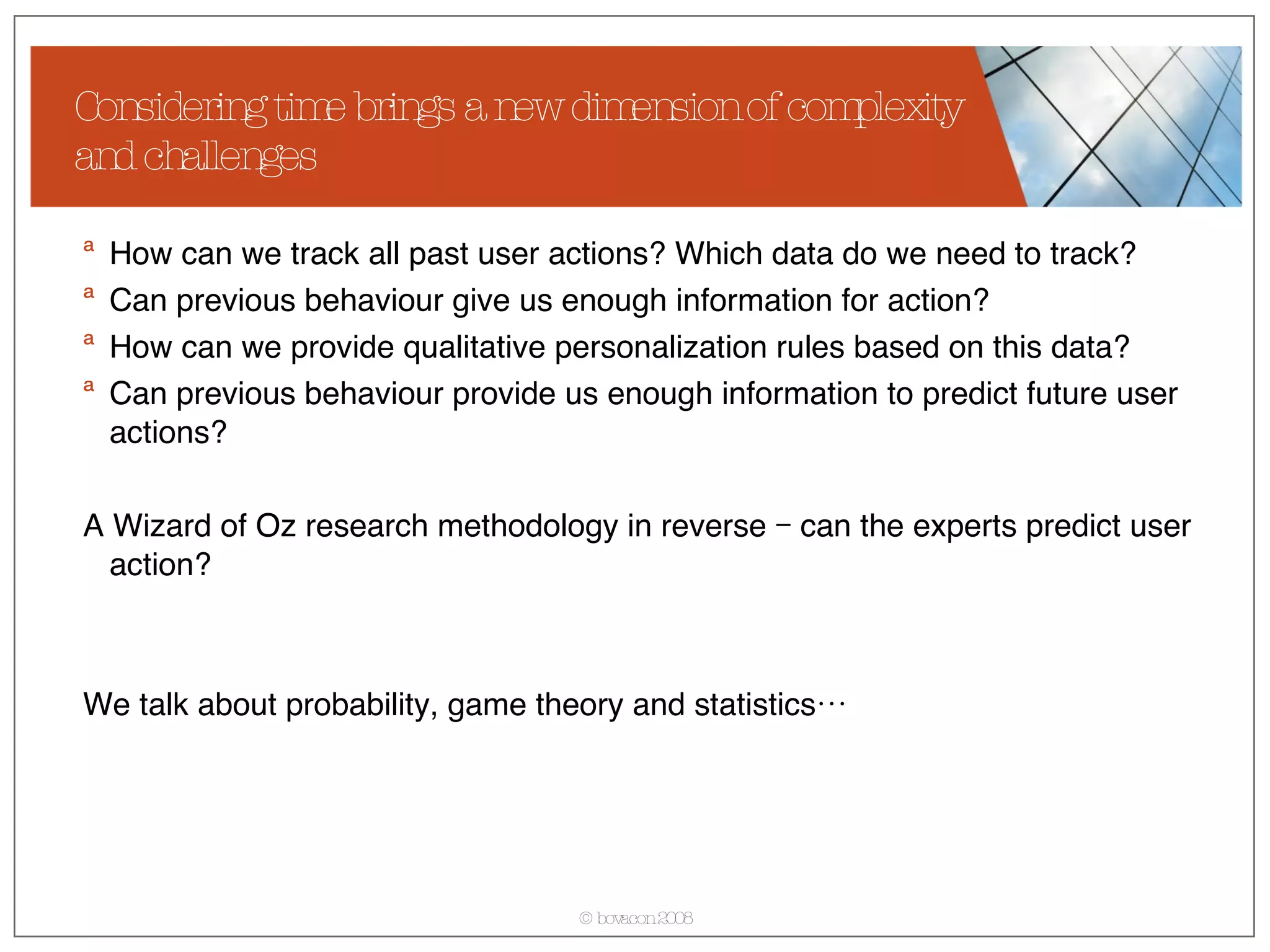 How can we track all past user actions? Which data do we need to track? Can previous behaviour give us enough information for action? How can we provide qualitative personalization rules based on this data? Can previous behaviour provide us enough information to predict future user actions? A Wizard of Oz research methodology in reverse – can the experts predict user action? We talk about probability, game theory and statistics… Considering time brings a new dimension of complexity and challenges 