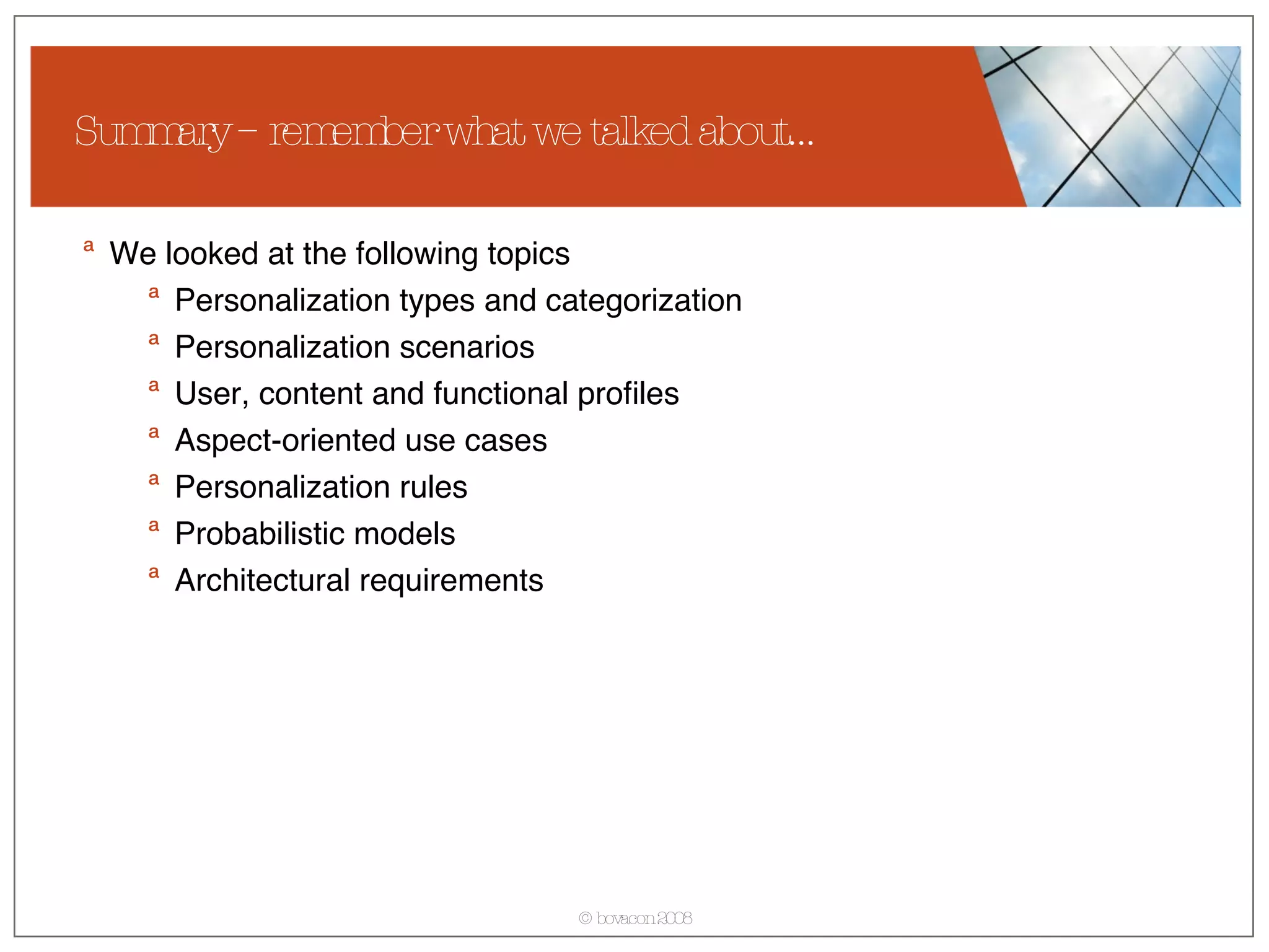 Summary – remember what we talked about… We looked at the following topics  Personalization types and categorization Personalization scenarios User, content and functional profiles Aspect-oriented use cases Personalization rules Probabilistic models Architectural requirements 