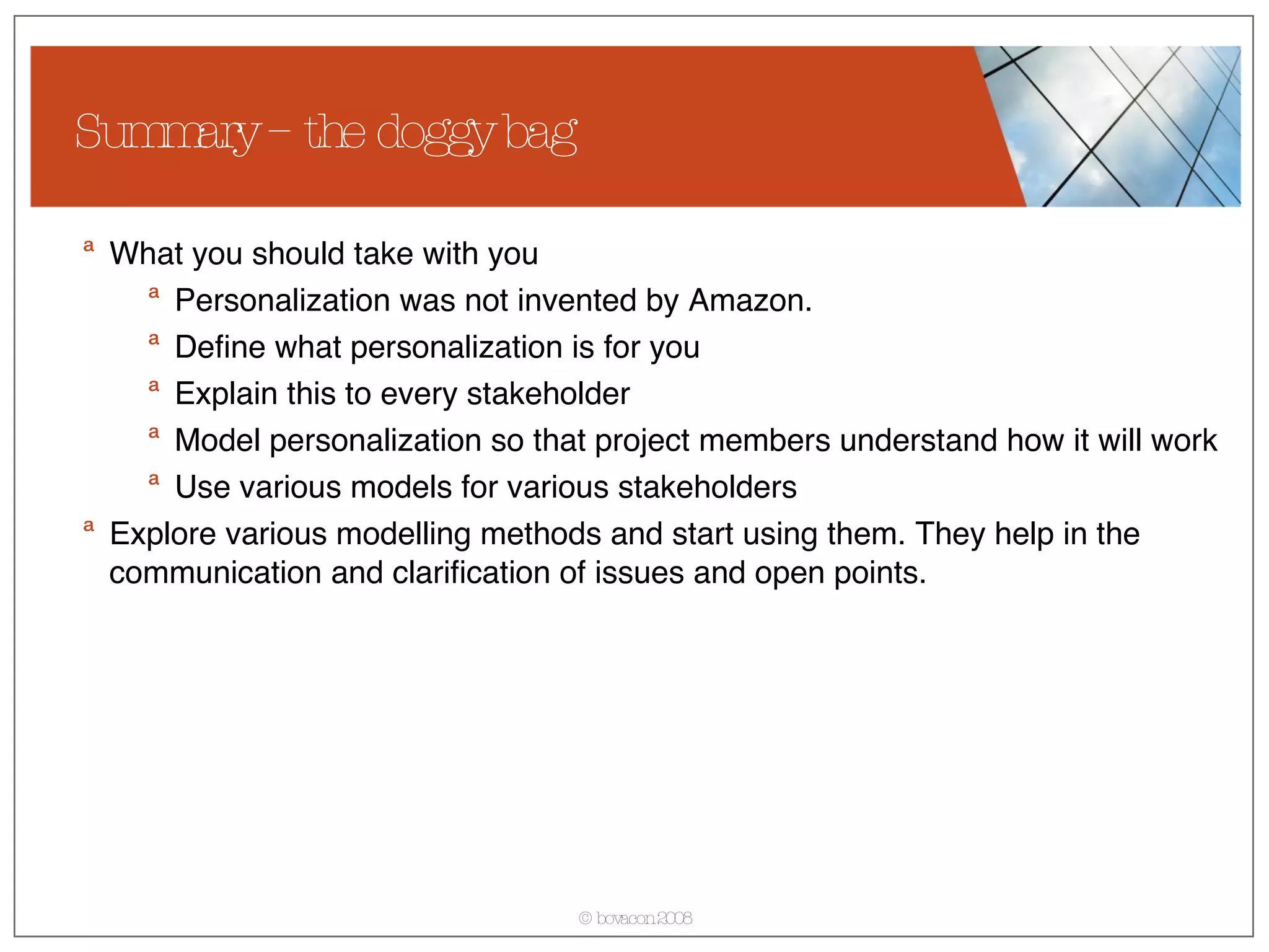 Summary – the doggy bag What you should take with you Personalization was not invented by Amazon. Define what personalization is for you Explain this to every stakeholder Model personalization so that project members understand how it will work Use various models for various stakeholders Explore various modelling methods and start using them. They help in the communication and clarification of issues and open points. 
