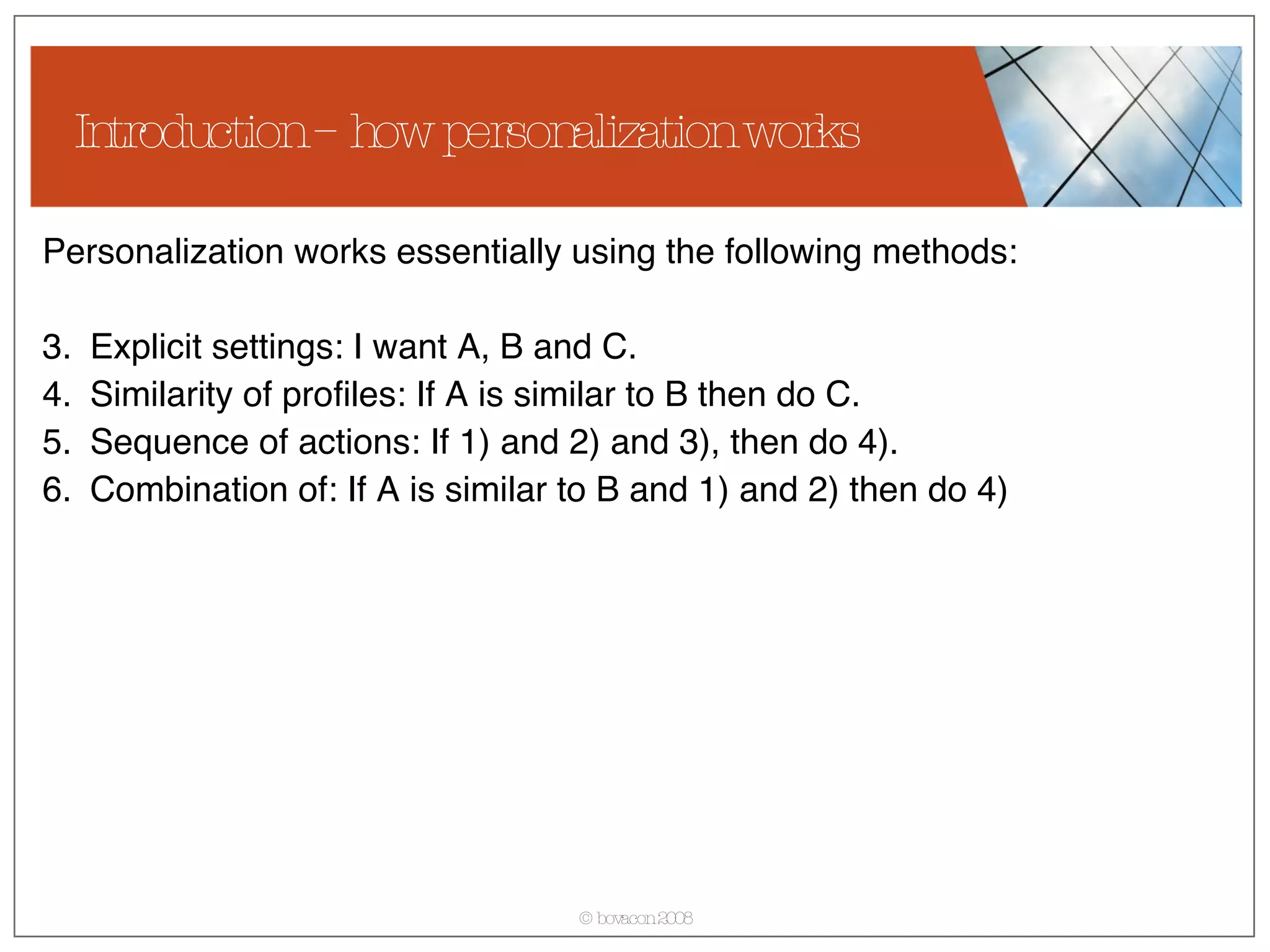 Introduction – how personalization works Personalization works essentially using the following methods: Explicit settings: I want A, B and C. Similarity of profiles: If A is similar to B then do C. Sequence of actions: If 1) and 2) and 3), then do 4). Combination of: If A is similar to B and 1) and 2) then do 4) 
