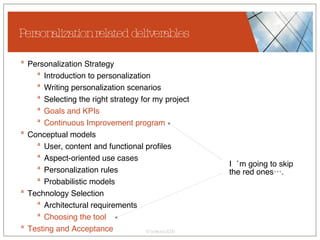 Personalization related deliverables Personalization Strategy  Introduction to personalization Writing personalization scenarios Selecting the right strategy for my project Goals and KPIs   Continuous Improvement program Conceptual models User, content and functional profiles Aspect-oriented use cases Personalization rules Probabilistic models Technology Selection Architectural requirements Choosing the tool Testing and Acceptance I‘m going to skip  the red ones…. 