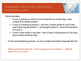 Personalization rules specify conditions when personalization applies Some examples If user is looking at content A and content B has similar tags, show content B as related content. If user A is looking at product 1 and has a similar profile to user B and user B also bought product  1 and bought product 2, recommend product 2 to user A. If user A with profile A has click 1 then 2 then 3 and pauses for 2,5s here, show context sensitive help. In the conceptualizing process, we use a simple descriptive language like this. Notice example Number 2) – it has a sequence of conditions…. Will talk about this in a minute. 