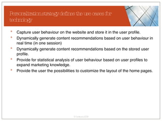 Personalization strategy defines the use cases for technology Capture user behaviour on the website and store it in the user profile. Dynamically generate content recommendations based on user behaviour in real time (in one session) Dynamically generate content recommendations based on the stored user profile. Provide for statistical analysis of user behaviour based on user profiles to expand marketing knowledge. Provide the user the possibilities to customize the layout of the home pages. 