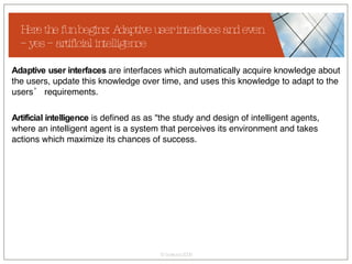 Here the fun begins: Adaptive user interfaces and even – yes – artificial intelligence Adaptive user interfaces  are interfaces which automatically acquire knowledge about the users, update this knowledge over time, and uses this knowledge to adapt to the users’ requirements. Artificial intelligence  is defined as as "the study and design of intelligent agents, where an intelligent agent is a system that perceives its environment and takes actions which maximize its chances of success. 