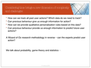 How can we track all past user actions? Which data do we need to track? Can previous behaviour give us enough information for action? How can we provide qualitative personalization rules based on this data? Can previous behaviour provide us enough information to predict future user actions? A Wizard of Oz research methodology in reverse – can the experts predict user action? We talk about probability, game theory and statistics… Considering time brings a new dimension of complexity and challenges 