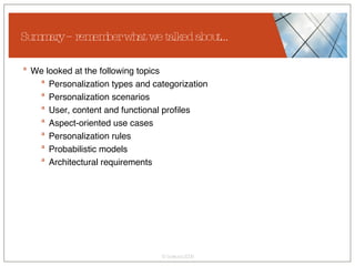 Summary – remember what we talked about… We looked at the following topics  Personalization types and categorization Personalization scenarios User, content and functional profiles Aspect-oriented use cases Personalization rules Probabilistic models Architectural requirements 