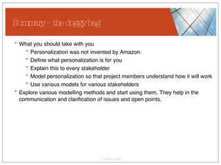 Summary – the doggy bag What you should take with you Personalization was not invented by Amazon. Define what personalization is for you Explain this to every stakeholder Model personalization so that project members understand how it will work Use various models for various stakeholders Explore various modelling methods and start using them. They help in the communication and clarification of issues and open points. 