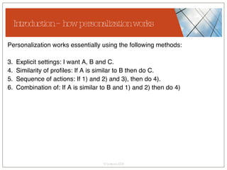 Introduction – how personalization works Personalization works essentially using the following methods: Explicit settings: I want A, B and C. Similarity of profiles: If A is similar to B then do C. Sequence of actions: If 1) and 2) and 3), then do 4). Combination of: If A is similar to B and 1) and 2) then do 4) 