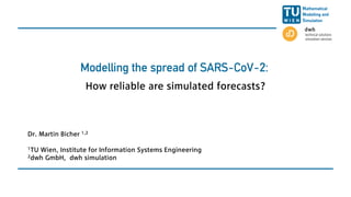 Modelling the spread of SARS-CoV-2:
How reliable are simulated forecasts?
Dr. Martin Bicher 1,2
1TU Wien, Institute for Information Systems Engineering
2dwh GmbH, dwh simulation
 