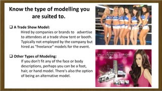 Know the type of modelling you 
are suited to. 
 A Trade Show Model: 
Hired by companies or brands to advertise 
to atten...