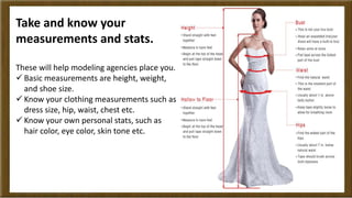 Take and know your 
measurements and stats. 
These will help modeling agencies place you. 
 Basic measurements are height...