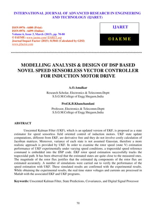 International Journal of Advanced Research in Engineering and Technology (IJARET), ISSN 0976 –
6480(Print), ISSN 0976 – 6499(Online), Volume 6, Issue 3, March (2015), pp. 70-80- © IAEME
70
MODELLING ANALYSIS & DESIGN OF DSP BASED
NOVEL SPEED SENSORLESS VECTOR CONTROLLER
FOR INDUCTION MOTOR DRIVE
A.O.Amalkar
Research Scholar, Electronics & Telecomm.Deptt
S.S.G.M.College of Engg Shegaon,India
Prof.K.B.Khanchandani
Professor, Electronics & Telecomm.Deptt
S.S.G.M.College of Engg Shegaon,India
ABSTRACT
Unscented Kalman Filter (UKF), which is an updated version of EKF, is proposed as a state
estimator for speed sensorless field oriented control of induction motors. UKF state update
computations, different from EKF, are derivative free and they do not involve costly calculation of
Jacobian matrices. Moreover, variance of each state is not assumed Gaussian, therefore a more
realistic approach is provided by UKF. In order to examine the rotor speed (state V) estimation
performance of UKF experimentally under varying speed conditions, a trapezoidal speed reference
command is embedded into the DSP code. EKF rotor speed estimation successfully tracks the
trapezoidal path. It has been observed that the estimated states are quite close to the measured ones.
The magnitude of the rotor flux justifies that the estimated dq components of the rotor flux are
estimated accurately. A number of simulations were carried out to verify the performance of the
speed estimation with UKF. These simulated results are confirmed with the experimental results.
While obtaining the experimental results, the real time stator voltages and currents are processed in
Matlab with the associated EKF and UKF programs.
Keywords: Unscented Kalman Filter, State Predictions, Covariances, and Digital Signal Processor
INTERNATIONAL JOURNAL OF ADVANCED RESEARCH IN ENGINEERING
AND TECHNOLOGY (IJARET)
ISSN 0976 - 6480 (Print)
ISSN 0976 - 6499 (Online)
Volume 6, Issue 3, March (2015), pp. 70-80
© IAEME: www.iaeme.com/ IJARET.asp
Journal Impact Factor (2015): 8.5041 (Calculated by GISI)
www.jifactor.com
IJARET
© I A E M E
 