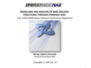 MODELLING AND ANALYSIS OF BASE ISOLATED
     STRUCTURES THROUGH IPERSPACE MAX
D.M. 14/01/2008 (Italian Technical Construction Regulation)




                Phd Ing. Stefano Ciaramella
                 Technical Consultant R&D

                 Copyright  Soft.Lab srl
                                                              1
 