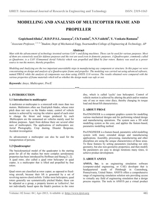 IJRET: International Journal of Research in Engineering and Technology ISSN: 2319-1163
__________________________________________________________________________________________
Volume: 02 Issue: 04 | Apr-2013, Available @ http://www.ijret.org 481
MODELLING AND ANALYSIS OF MULTICOPTER FRAME AND
PROPELLER
GopichandAllaka1
, B.D.P.P.S.L.Anasuya2
, Ch.Yamini3
, N.N.Vaidehi4
, Y. Venkata Ramana5
1
Associate Professor, 2, 3, 4, 5
Student, Dept of Mechanical Engg, Swarnandhra College of Engineering & Technology, AP
Abstract
Man with the advancement of technology invented various UAV’s and flying machines. These can be used for various purposes. Most
of them are extensively used for defense purposes and the rest are used even in domestic purposes. A Quadrocopter, commonly called
as Quadrotor, is a UAV (Unmanned Aerial Vehicle) which was propelled and lifted by four rotors. Battery was used as a power
source to run the motors, thereby propellers.
Modeling and Analyzing are the two important unavoidable steps in manufacturing any component or structure. In this paper we were
concentrating on design and analysis of a Quadrocopter frame and propeller. The modeling was carried out using advanced software,
named PRO-E while the analysis of components was done using ANSYS 13.0 version. The results obtained were compared with the
various properties of frame materials which tell us whether the design made was safe or not.
Keywords: Ansys, Multicopter, Pro/E
----------------------------------------------------------------------***---------------------------------------------------------------------
1. INTRODUCTION
1.1 Introduction to multicopter
A multirotor or multicopter is a rotorcraft with more than two
motors. Multirotors often use fixed-pitch blades, whose rotor
pitch does not vary as the blades rotate; control of vehicle
motion is achieved by varying the relative speed of each rotor
to change the thrust and torque produced by each
.Multicopters are the unmanned air vehicles mainly used for
defense purposes. Apart from defense there are several other
uses of multicopters. The applications of multicopters are:
Aerial Photography, Crop dusting, Disaster Response,
Accident investigation
As advancement a multicopter can also be used for the
transportation of persons.
1.2 Quadrocopter
The basicdynamical model of the quadcopter is the starting
point for all of the studies but more complex aerodynamic
properties has been introduced by Hoffman and Haung [1, 2].
A quad rotor, also called a quad rotor helicopter or quad
copter, is a multicopter that is lifted and propelled by four
rotors.
Quad rotors are classified as rotor copter, as opposed to fixed-
wing aircraft, because their lift is generated by a set of
revolving narrow-chord airfoils. Unlike most helicopters, quad
rotors generally use symmetrically pitched blades; these can
be adjusted as a group, a property known as 'collective', but
not individually based upon the blade's position in the rotor
disc, which is called 'cyclic' (see helicopter). Control of
vehicle motion is achieved by altering the pitch and/or rotation
rate of one or more rotor discs, thereby changing its torque
load and thrust/lift characteristics.
2. ABOUT PRO-E
Pro/ENGINEER is a computer graphics system for modelling
various mechanical designs and for performing related design
and manufacturing operations. The system uses a 3D solid
modelling system as the core, and applies the feature-based,
parametric modelling method.
Pro/ENGINEER is a feature-based, parametric solid modelling
system with many extended design and manufacturing
applications. Assembly, processing, manufacturing and other
disciplines are using the unique characteristics of these areas.
To these features by setting parameters (including not only
geometry, but also non-geometric properties), and then modify
the parameters are easy to design iterations many times, to
achieve product development.
3. ABOUT ANSYS
ANSYS, Inc. is an engineering simulation software
(computer-aided engineering, or CAE) developer that is
headquartered south of Pittsburgh in Canonsburg,
Pennsylvania, United States. ANSYS offers a comprehensive
range of engineering simulation solution sets providing access
to virtually any field of engineering simulation that a design
process requires. The tools in ANSYS put a virtual product
 