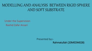 MODELLING AND ANALYSIS BETWEEN RIGID SPHERE
AND SOFT SUBSTRATE
Presented by:-
Rahmatullah (20MEDM028)
Under the Supervision
Rashid Zafar Ansari
 