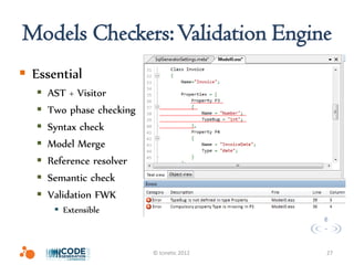 Models Checkers: Validation Engine
 Essential
      AST + Visitor
      Two phase checking
      Syntax check
      Model Merge
      Reference resolver
      Semantic check
      Validation FWK
         Extensible



                            © Icinetic 2012   27
 