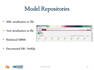 Model Repositories
 XML serialization to file

 Text serialization to file

 Relational DBMS

 Documental DB / NoSQL




                               © Icinetic 2012   32
 