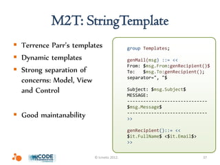 M2T: StringTemplate
 Terrence Parr’s templates                group Templates;

 Dynamic templates                        genMail(msg) ::= <<
                                           From: $msg.From:genRecipient()$
 Strong separation of                     To:   $msg.To:genRecipient();
                                           separator=", "$
  concerns: Model, View
  and Control                              Subject: $msg.Subject$
                                           MESSAGE:
                                           ------------------------------
                                           $msg.Message$
 Good maintanability                      ------------------------------
                                           >>

                                           genRecipient()::= <<
                                           $it.FullName$ <$it.Email$>
                                           >>


                        © Icinetic 2012.                                37
 