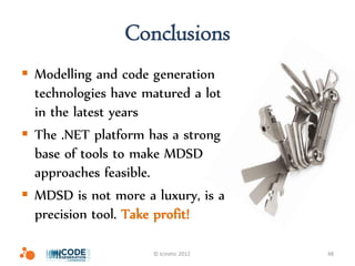 Conclusions
 Modelling and code generation
  technologies have matured a lot
  in the latest years
 The .NET platform has a strong
  base of tools to make MDSD
  approaches feasible.
 MDSD is not more a luxury, is a
  precision tool. Take profit!

                     © Icinetic 2012   48
 