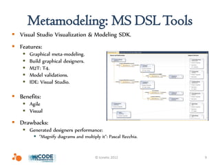 Metamodeling: MS DSL Tools
 Visual Studio Visualization & Modeling SDK.
 Features:
       Graphical meta-modeling.
       Build graphical designers.
       M2T: T4.
       Model validations.
       IDE: Visual Studio.

 Benefits:
     Agile
     Visual

 Drawbacks:
     Generated designers performance:
          “Magnify diagrams and multiply it”: Pascal Recchia.


                                        © Icinetic 2012          9
 