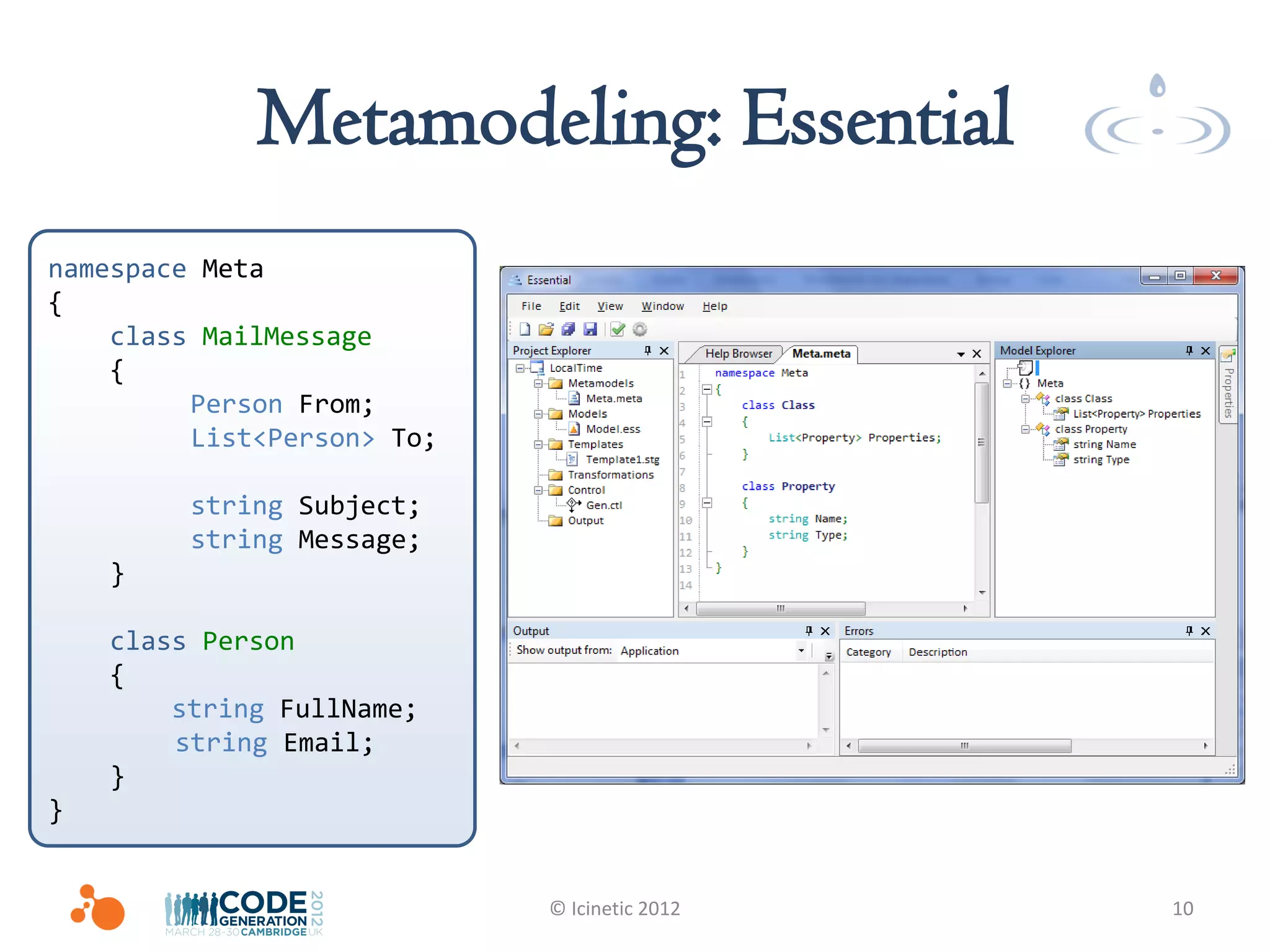 Metamodeling: Essential
namespace Meta
{
    class MailMessage
    {
         Person From;
         List<Person> To;

         string Subject;
         string Message;
    }

    class Person
    {
        string FullName;
        string Email;
    }
}


                            © Icinetic 2012   10
 