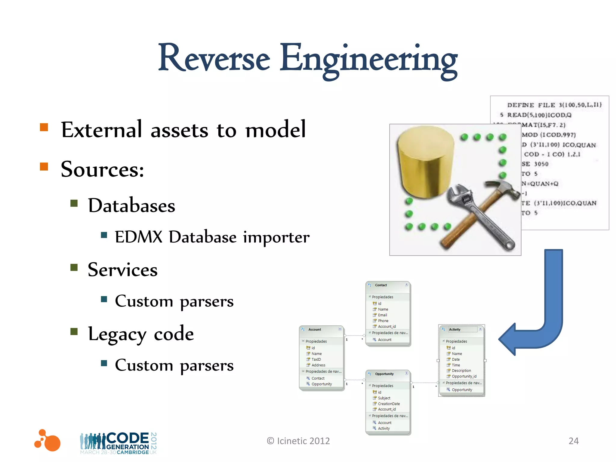 Reverse Engineering
 External assets to model
 Sources:
   Databases
      EDMX Database importer
   Services
      Custom parsers
   Legacy code
      Custom parsers


                        © Icinetic 2012   24
 