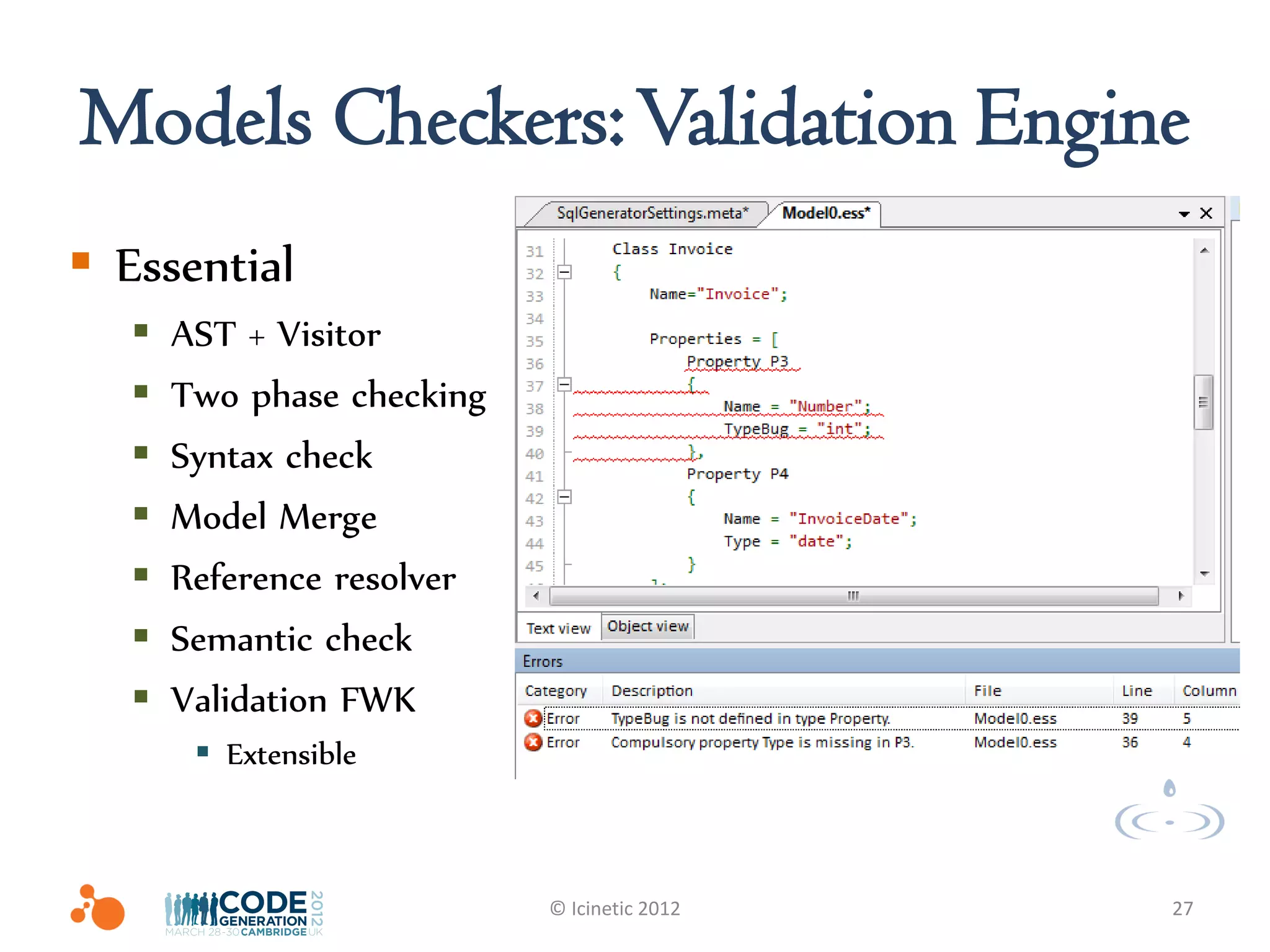 Models Checkers: Validation Engine
 Essential
      AST + Visitor
      Two phase checking
      Syntax check
      Model Merge
      Reference resolver
      Semantic check
      Validation FWK
         Extensible



                            © Icinetic 2012   27
 